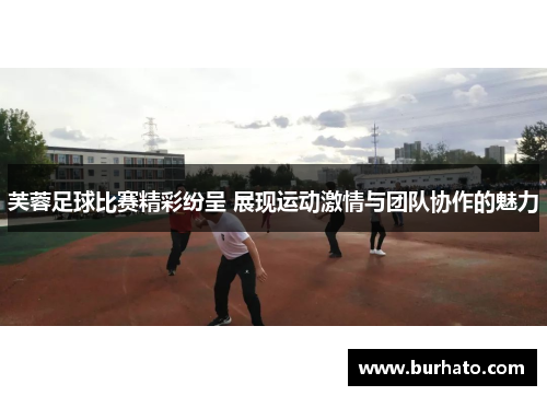 芙蓉足球比赛精彩纷呈 展现运动激情与团队协作的魅力