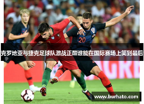 克罗地亚与捷克足球队激战正酣谁能在国际赛场上笑到最后