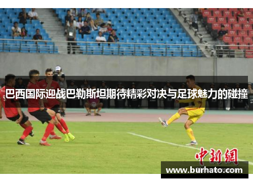 巴西国际迎战巴勒斯坦期待精彩对决与足球魅力的碰撞